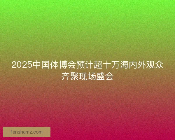 2025中国体博会预计超十万海内外观众齐聚现场盛会