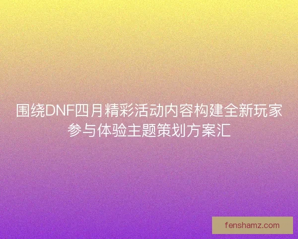 围绕DNF四月精彩活动内容构建全新玩家参与体验主题策划方案汇