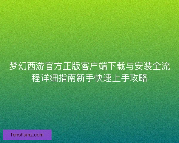 梦幻西游官方正版客户端下载与安装全流程详细指南新手快速上手攻略