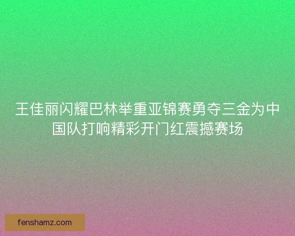 王佳丽闪耀巴林举重亚锦赛勇夺三金为中国队打响精彩开门红震撼赛场