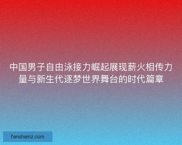 中国男子自由泳接力崛起展现薪火相传力量与新生代逐梦世界舞台的时代篇章