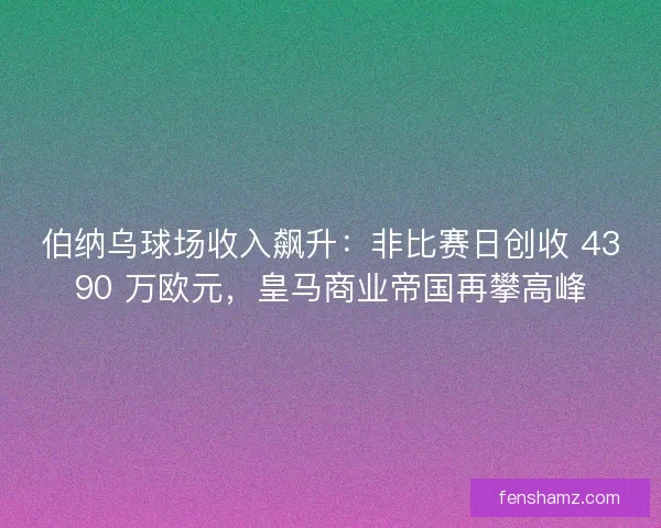伯纳乌球场收入飙升：非比赛日创收 4390 万欧元，皇马商业帝国再攀高峰