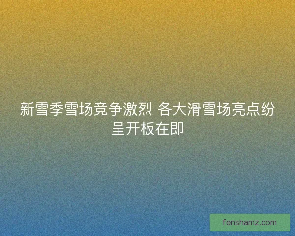 新雪季雪场竞争激烈 各大滑雪场亮点纷呈开板在即