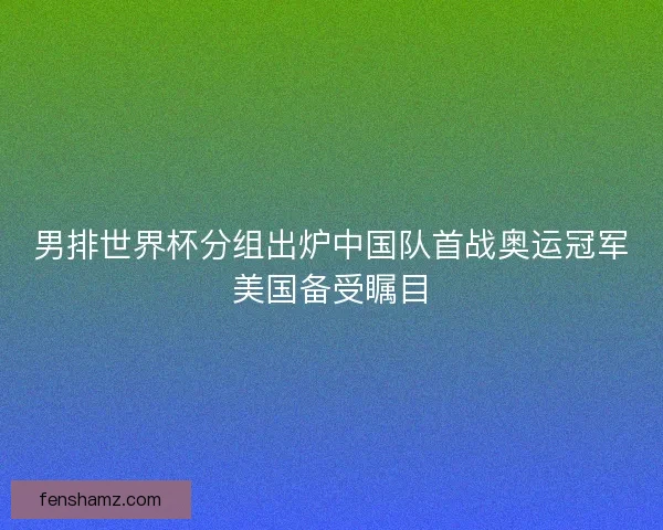 男排世界杯分组出炉中国队首战奥运冠军美国备受瞩目