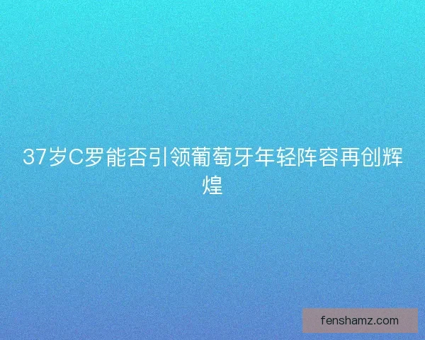 37岁C罗能否引领葡萄牙年轻阵容再创辉煌