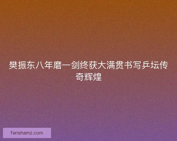 樊振东八年磨一剑终获大满贯书写乒坛传奇辉煌