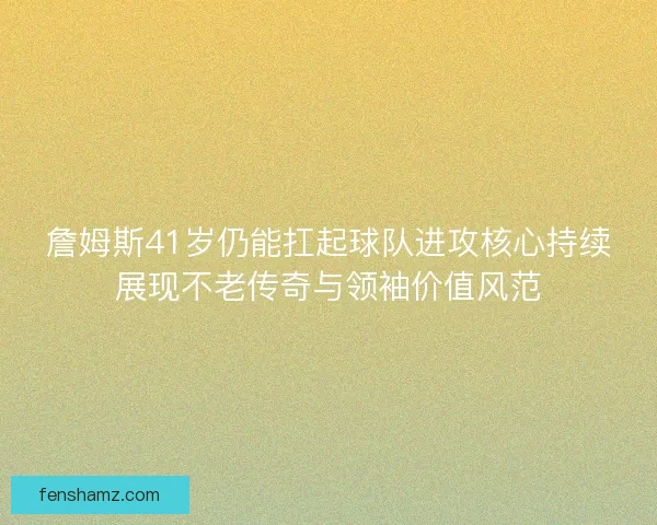 詹姆斯41岁仍能扛起球队进攻核心持续展现不老传奇与领袖价值风范