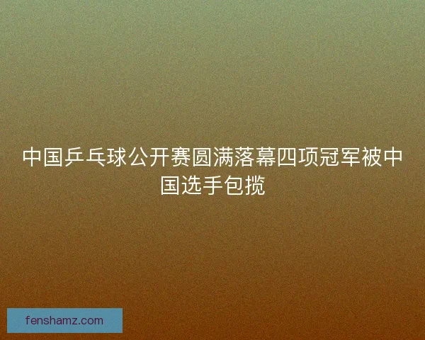 中国乒乓球公开赛圆满落幕四项冠军被中国选手包揽