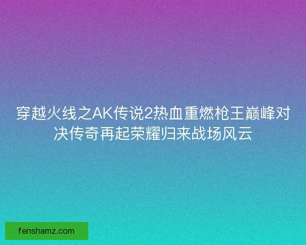 穿越火线之AK传说2热血重燃枪王巅峰对决传奇再起荣耀归来战场风云