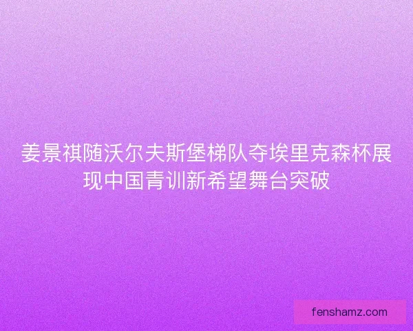 姜景祺随沃尔夫斯堡梯队夺埃里克森杯展现中国青训新希望舞台突破 姜景祺随沃尔夫斯堡梯队夺埃里克森杯展现中国青训新希望舞台突破