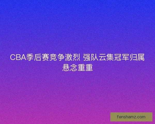 CBA季后赛竞争激烈 强队云集冠军归属悬念重重 CBA季后赛竞争激烈 强队云集冠军归属悬念重重