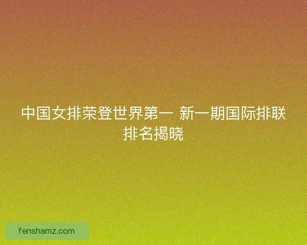 中国女排荣登世界第一 新一期国际排联排名揭晓 中国女排荣登世界第一 新一期国际排联排名揭晓