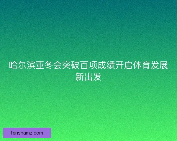 哈尔滨亚冬会突破百项成绩开启体育发展新出发